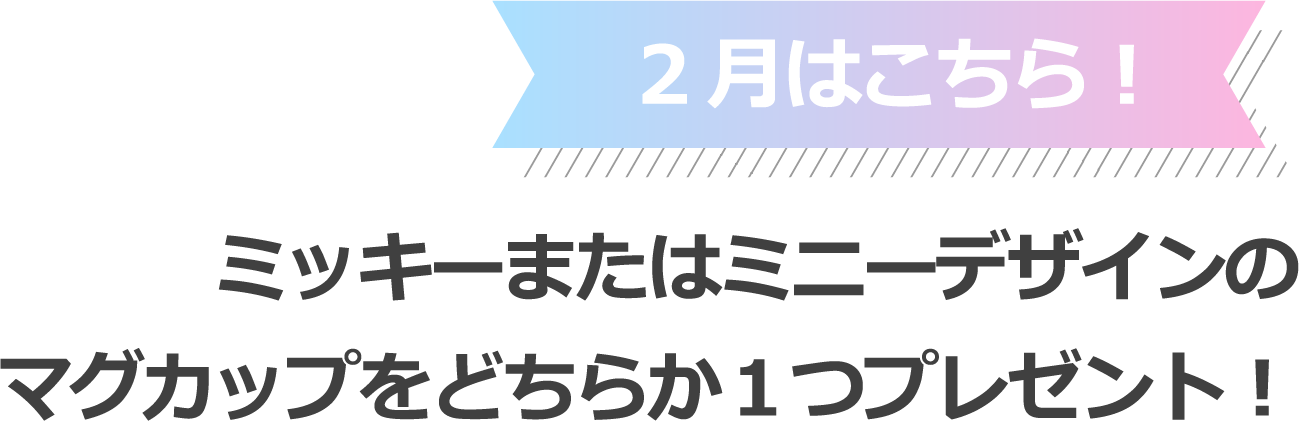2月はこちら！ミッキーまたはミニーデザインのマグカップをどちらか１つプレゼント！