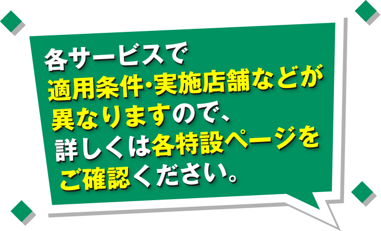 各サービスで適用条件・実施店舗などが異なりますので、詳しくは各特設ページをご確認ください。