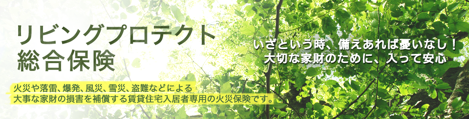 リビングプロテクト総合保険 いざという時、備えあれば憂いなし!大切な家財のために、入って安心 火災や落雷、爆発、風災、雷災、盗難などによる大事な家財の損害を補償する賃貸住宅入居者専用の火災保険です。