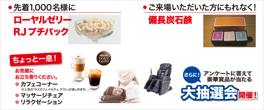 先着1000名様にローヤルゼリーRJプチパック。ご来場いただいた方にもれなく備長炭石鹸。ちょっと一息！カフェコーナー、マッサージチェ、リラクゼーション。大抽選会開催！