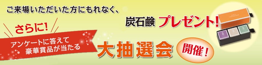 ご来場いただいた方にもれなく、炭石鹸プレゼント！さらに！アンケートに答えて豪華賞品が当たる大抽選会開催！
