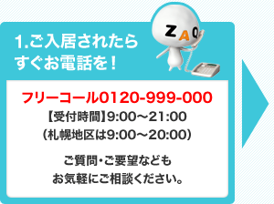1.ご入居されたらすぐお電話を！フリーコール0120-999-000【受付時間】9:00～21:00（札幌地区は9:00～20:00）ご質問・ご要望などもお気軽にご相談ください。